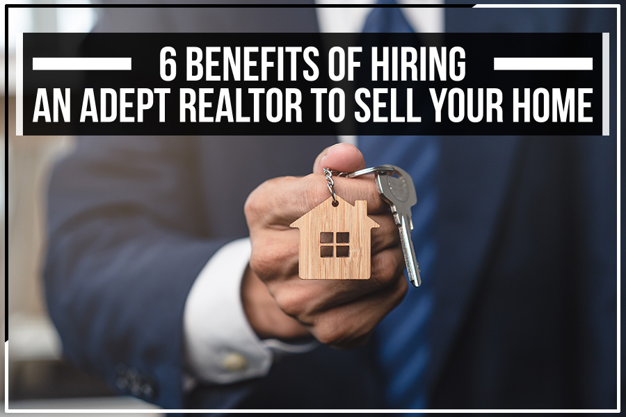 6 Benefits Of Hiring An Adept Realtor To Sell Your Home